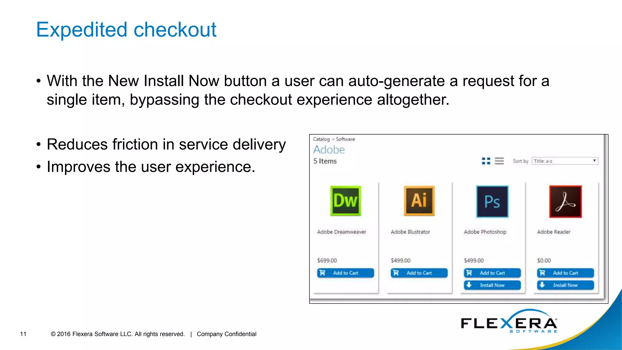 © 2016 Flexera Software LLC. All rights reserved. | Company Confidential11
Expedited checkout
• With the New Install Now button a user can auto-generate a request for a
single item, bypassing the checkout experience altogether.
• Reduces friction in service delivery
• Improves the user experience.
 