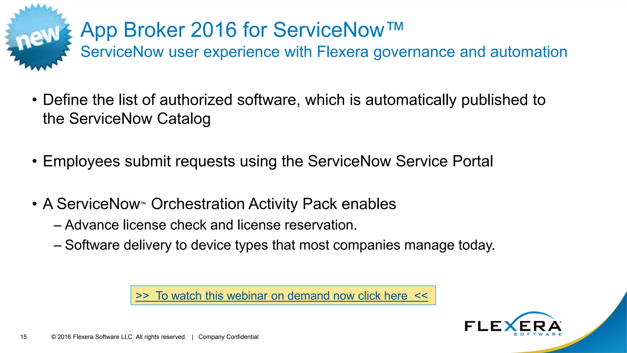 © 2016 Flexera Software LLC. All rights reserved. | Company Confidential15
App Broker 2016 for ServiceNow™
ServiceNow user experience with Flexera governance and automation
• Define the list of authorized software, which is automatically published to
the ServiceNow Catalog
• Employees submit requests using the ServiceNow Service Portal
• A ServiceNow™ Orchestration Activity Pack enables
– Advance license check and license reservation.
– Software delivery to device types that most companies manage today.
>> To watch this webinar on demand now click here <<
 