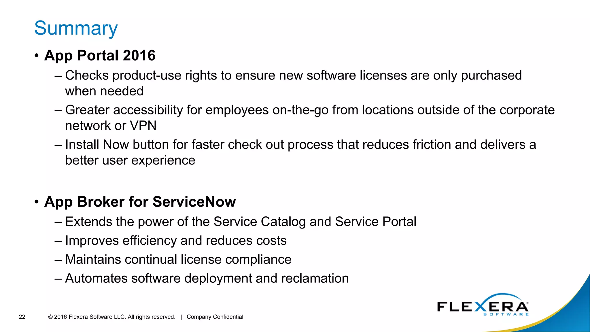 © 2016 Flexera Software LLC. All rights reserved. | Company Confidential22
Summary
• App Portal 2016
– Checks product-use rights to ensure new software licenses are only purchased
when needed
– Greater accessibility for employees on-the-go from locations outside of the corporate
network or VPN
– Install Now button for faster check out process that reduces friction and delivers a
better user experience
• App Broker for ServiceNow
– Extends the power of the Service Catalog and Service Portal
– Improves efficiency and reduces costs
– Maintains continual license compliance
– Automates software deployment and reclamation
 