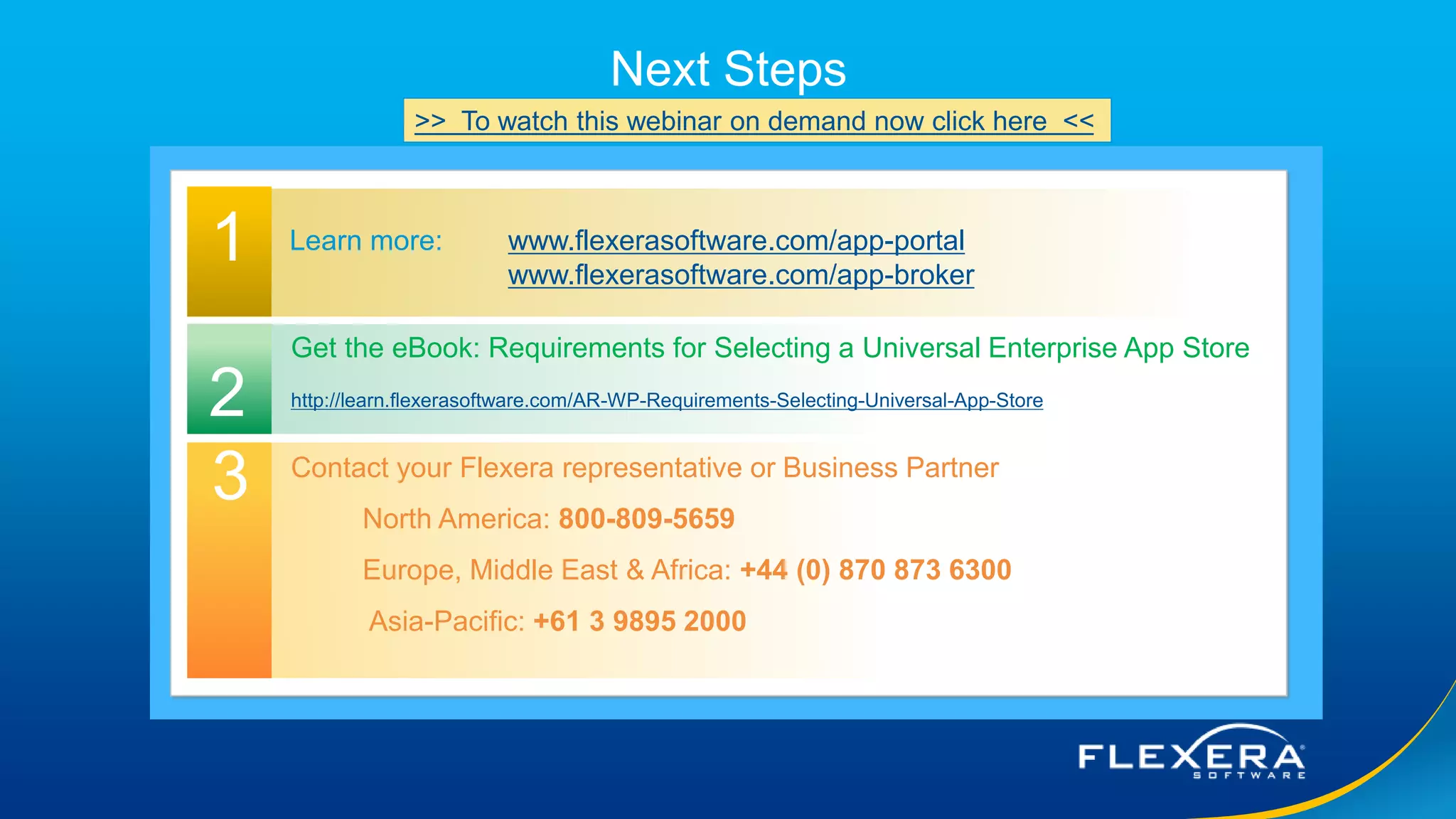 © 2016 Flexera Software LLC. All rights reserved. | Company Confidential23
Next Steps
1 Learn more: www.flexerasoftware.com/app-portal
www.flexerasoftware.com/app-broker
Contact your Flexera representative or Business Partner
North America: 800-809-5659
Europe, Middle East & Africa: +44 (0) 870 873 6300
Asia-Pacific: +61 3 9895 2000
2
3
Get the eBook: Requirements for Selecting a Universal Enterprise App Store
http://learn.flexerasoftware.com/AR-WP-Requirements-Selecting-Universal-App-Store
>> To watch this webinar on demand now click here <<
 