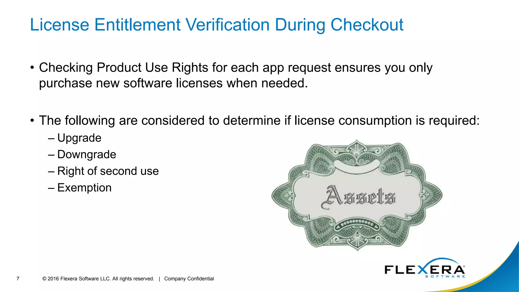 © 2016 Flexera Software LLC. All rights reserved. | Company Confidential7
License Entitlement Verification During Checkout
• Checking Product Use Rights for each app request ensures you only
purchase new software licenses when needed.
• The following are considered to determine if license consumption is required:
– Upgrade
– Downgrade
– Right of second use
– Exemption
 