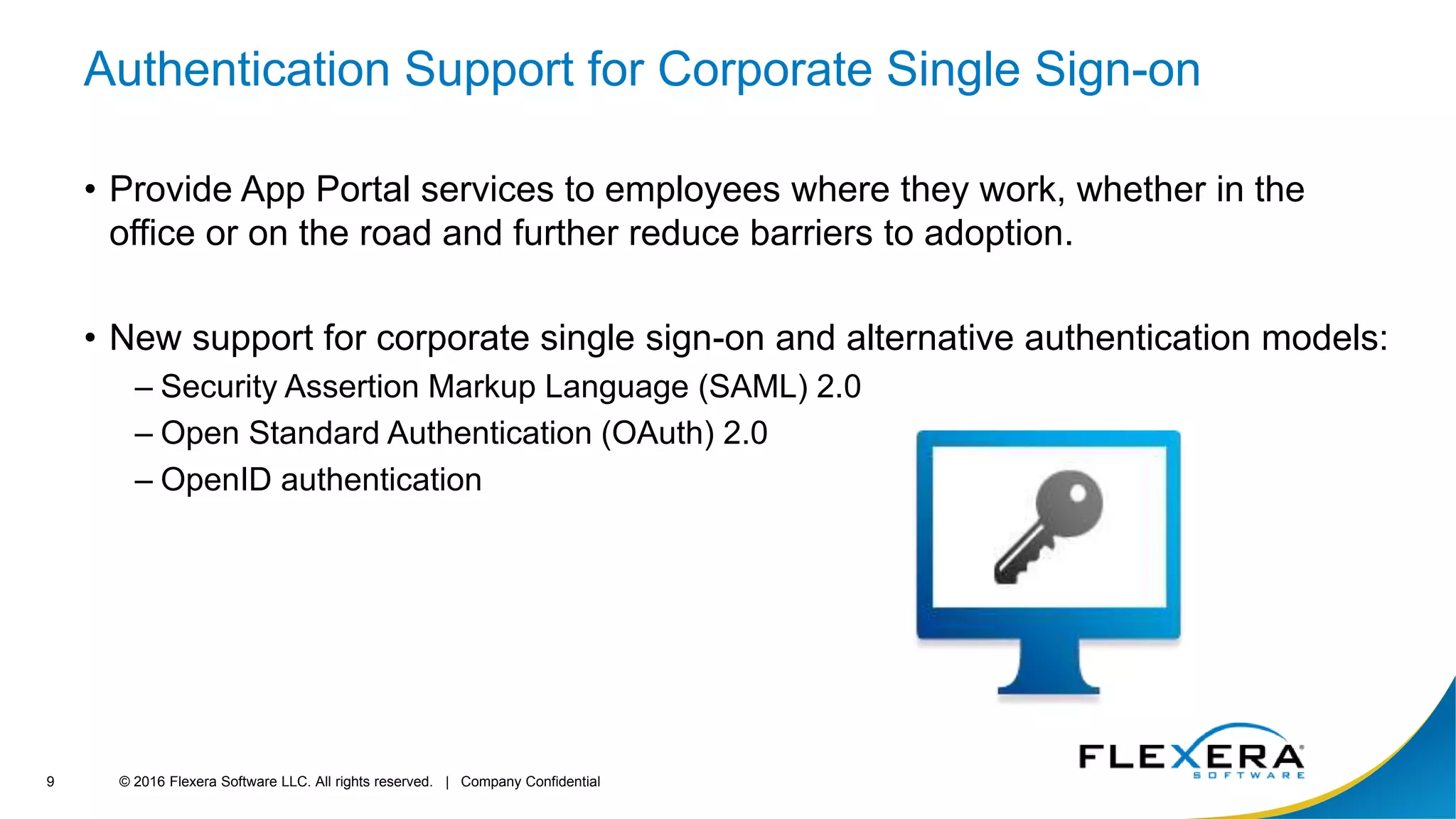 © 2016 Flexera Software LLC. All rights reserved. | Company Confidential9
Authentication Support for Corporate Single Sign-on
• Provide App Portal services to employees where they work, whether in the
office or on the road and further reduce barriers to adoption.
• New support for corporate single sign-on and alternative authentication models:
– Security Assertion Markup Language (SAML) 2.0
– Open Standard Authentication (OAuth) 2.0
– OpenID authentication
 