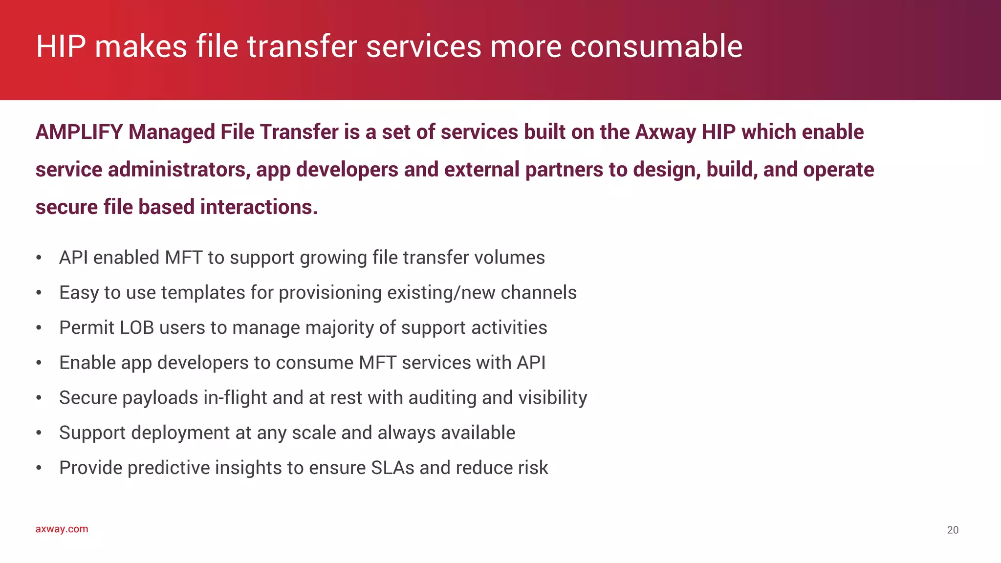 axway.comaxway.com
AMPLIFY Managed File Transfer is a set of services built on the Axway HIP which enable
service administrators, app developers and external partners to design, build, and operate
secure file based interactions.
• API enabled MFT to support growing file transfer volumes
• Easy to use templates for provisioning existing/new channels
• Permit LOB users to manage majority of support activities
• Enable app developers to consume MFT services with API
• Secure payloads in-flight and at rest with auditing and visibility
• Support deployment at any scale and always available
• Provide predictive insights to ensure SLAs and reduce risk
HIP makes file transfer services more consumable
20
 