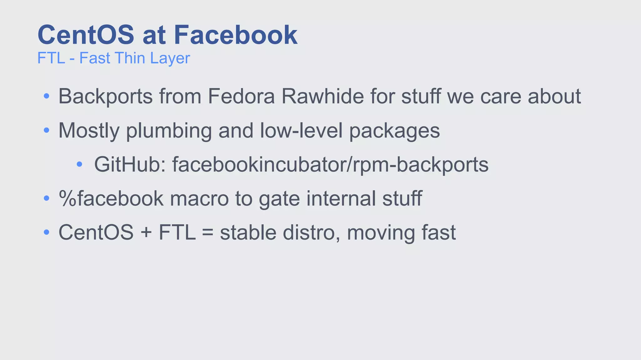 • Backports from Fedora Rawhide for stuff we care about
• Mostly plumbing and low-level packages
• GitHub: facebookincubator/rpm-backports
• %facebook macro to gate internal stuff
• CentOS + FTL = stable distro, moving fast
FTL - Fast Thin Layer
CentOS at Facebook
 