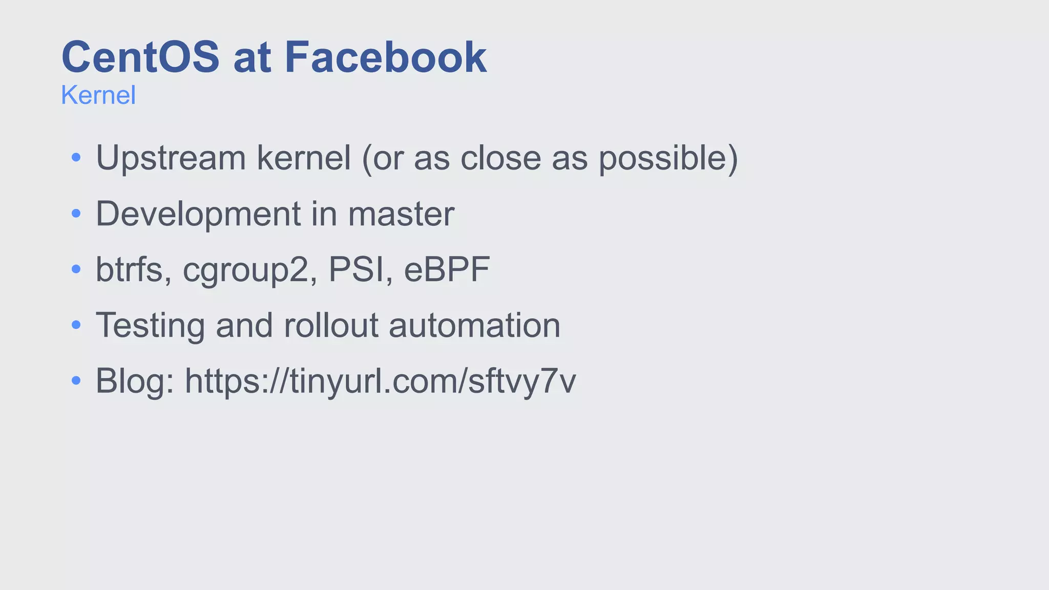 • Upstream kernel (or as close as possible)
• Development in master
• btrfs, cgroup2, PSI, eBPF
• Testing and rollout automation
• Blog: https://tinyurl.com/sftvy7v
Kernel
CentOS at Facebook
 