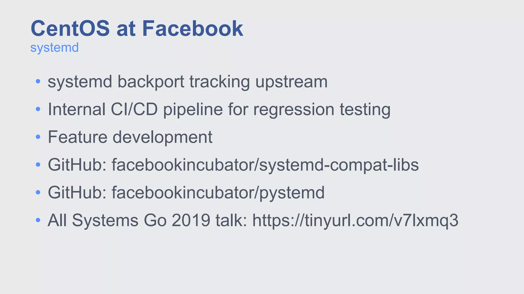 • systemd backport tracking upstream
• Internal CI/CD pipeline for regression testing
• Feature development
• GitHub: facebookincubator/systemd-compat-libs
• GitHub: facebookincubator/pystemd
• All Systems Go 2019 talk: https://tinyurl.com/v7lxmq3
systemd
CentOS at Facebook
 