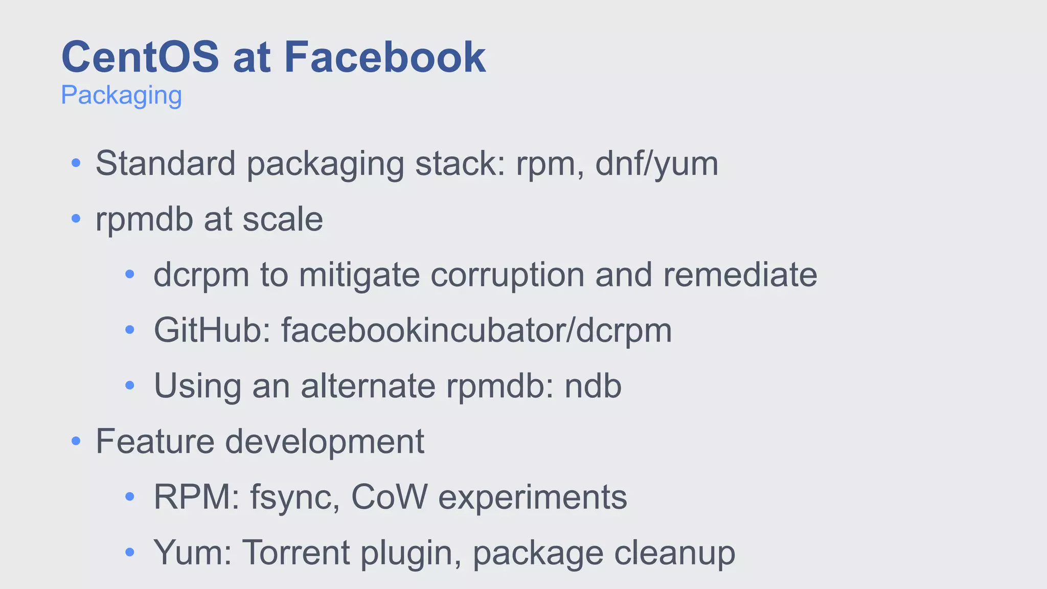 • Standard packaging stack: rpm, dnf/yum
• rpmdb at scale
• dcrpm to mitigate corruption and remediate
• GitHub: facebookincubator/dcrpm
• Using an alternate rpmdb: ndb
• Feature development
• RPM: fsync, CoW experiments
• Yum: Torrent plugin, package cleanup
Packaging
CentOS at Facebook
 