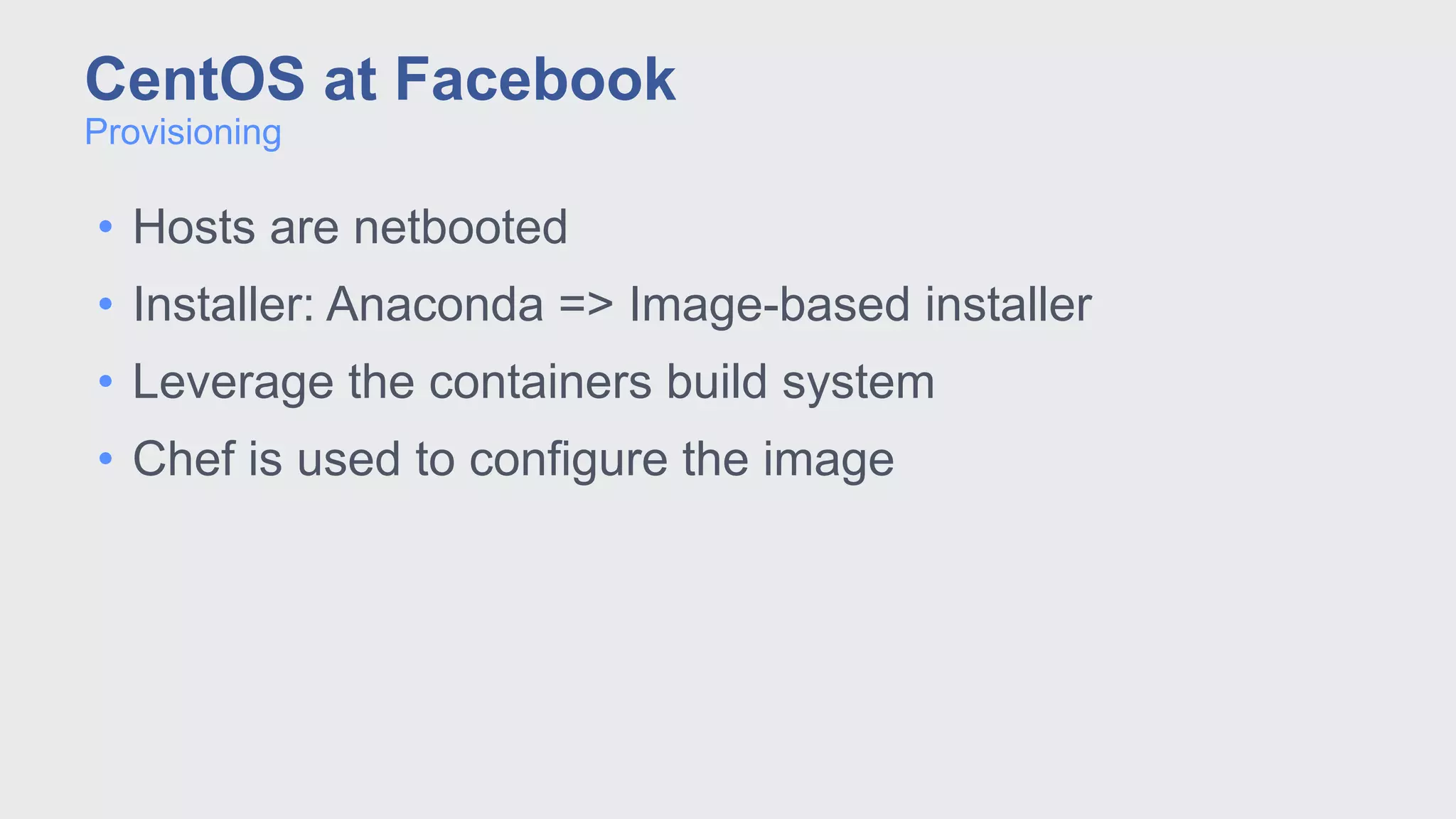 • Hosts are netbooted
• Installer: Anaconda => Image-based installer
• Leverage the containers build system
• Chef is used to configure the image
Provisioning
CentOS at Facebook
 