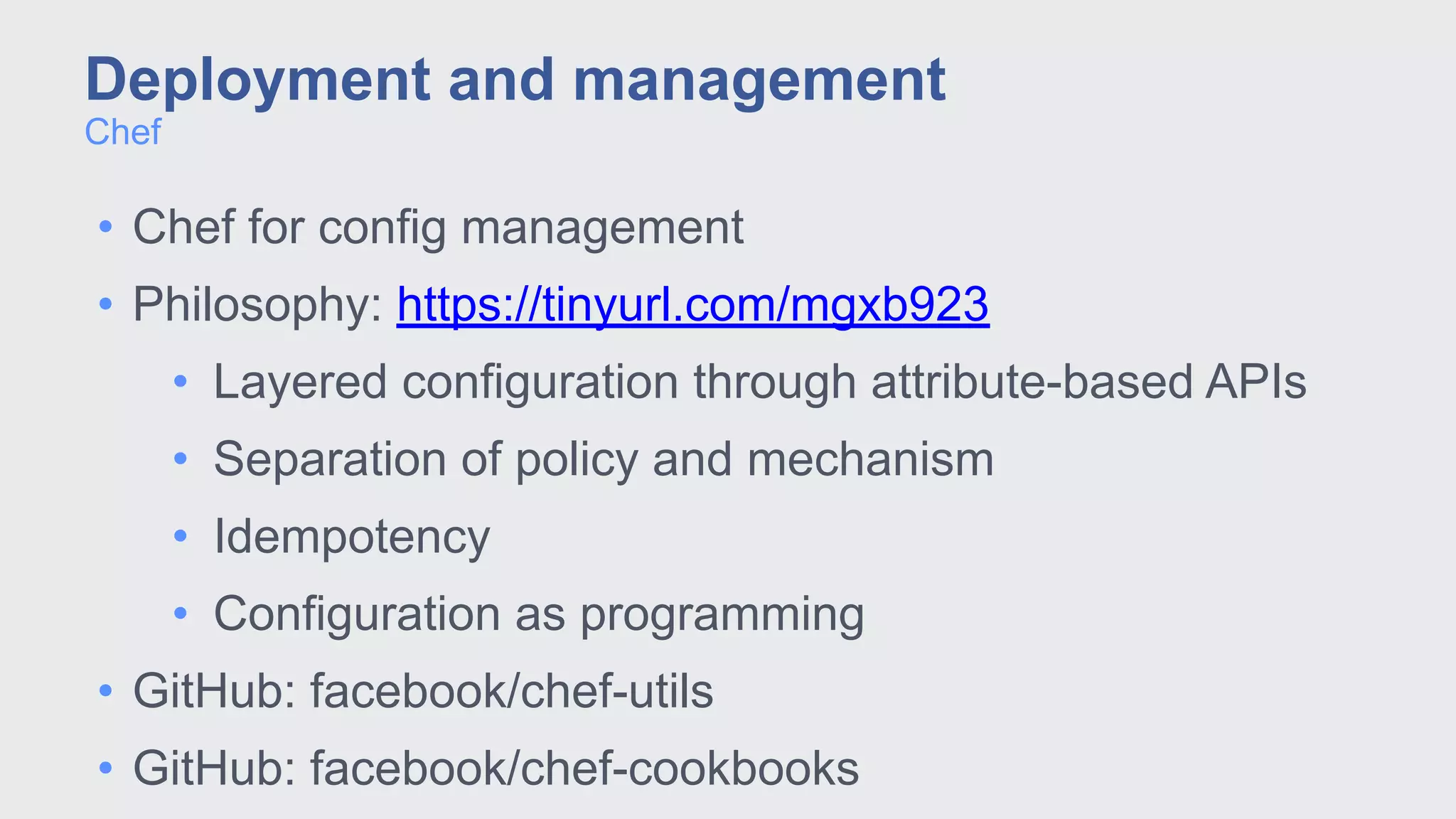 • Chef for config management
• Philosophy: https://tinyurl.com/mgxb923
• Layered configuration through attribute-based APIs
• Separation of policy and mechanism
• Idempotency
• Configuration as programming
• GitHub: facebook/chef-utils
• GitHub: facebook/chef-cookbooks
Chef
Deployment and management
 