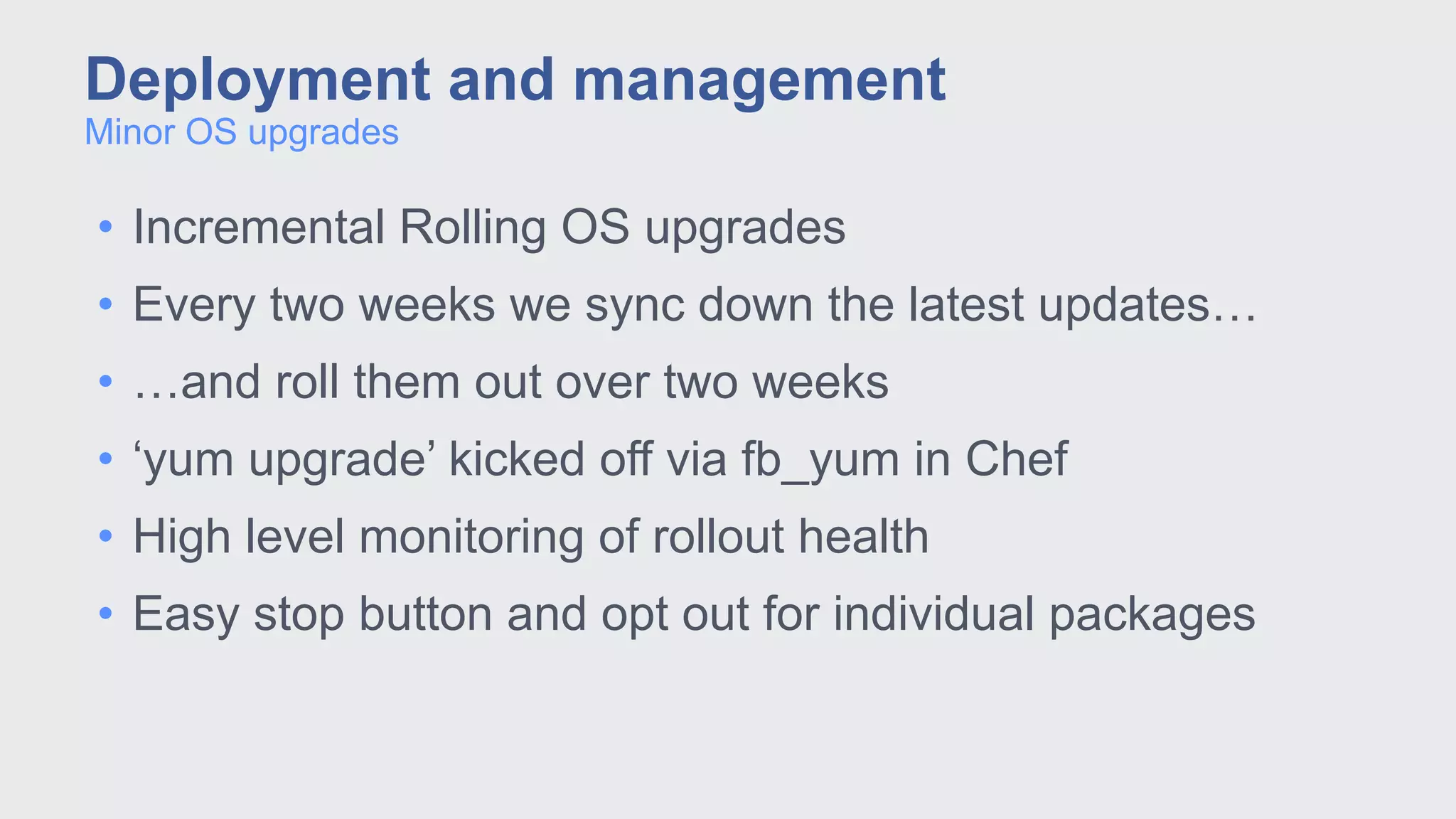 • Incremental Rolling OS upgrades
• Every two weeks we sync down the latest updates…
• …and roll them out over two weeks
• ‘yum upgrade’ kicked off via fb_yum in Chef
• High level monitoring of rollout health
• Easy stop button and opt out for individual packages
Minor OS upgrades
Deployment and management
 