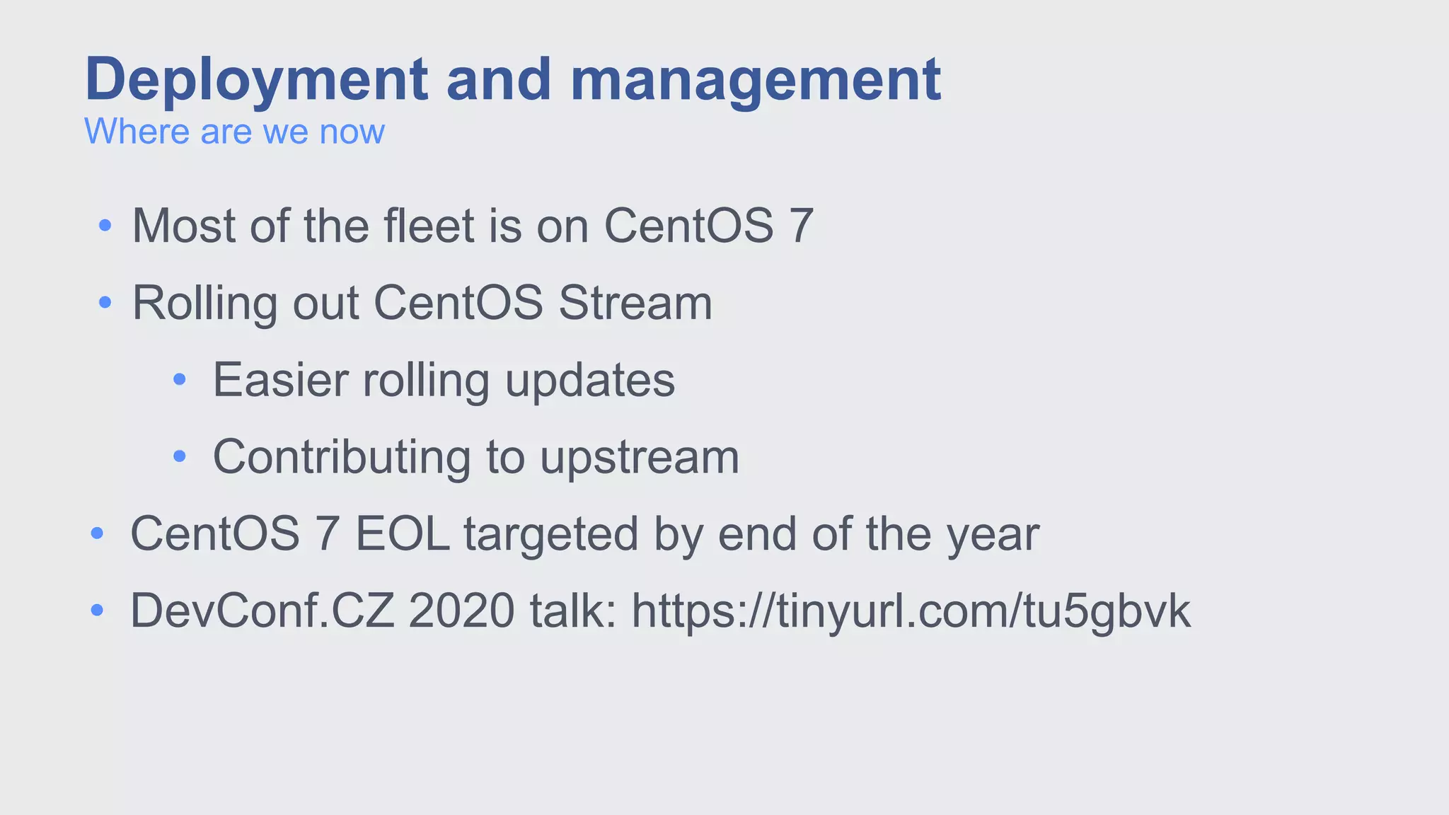 • Most of the fleet is on CentOS 7
• Rolling out CentOS Stream
• Easier rolling updates
• Contributing to upstream
• CentOS 7 EOL targeted by end of the year
• DevConf.CZ 2020 talk: https://tinyurl.com/tu5gbvk
Where are we now
Deployment and management
 