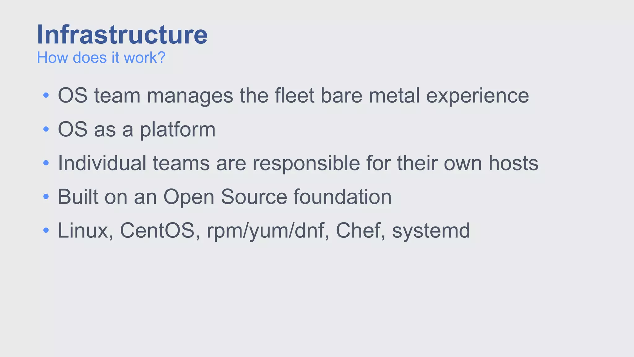 • OS team manages the fleet bare metal experience
• OS as a platform
• Individual teams are responsible for their own hosts
• Built on an Open Source foundation
• Linux, CentOS, rpm/yum/dnf, Chef, systemd
How does it work?
Infrastructure
 