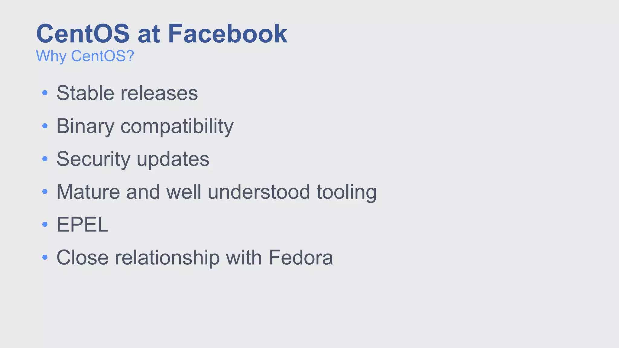 • Stable releases
• Binary compatibility
• Security updates
• Mature and well understood tooling
• EPEL
• Close relationship with Fedora
Why CentOS?
CentOS at Facebook
 