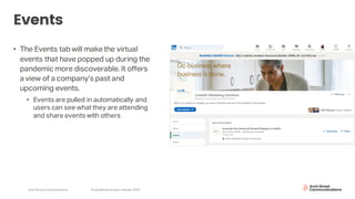 Arch Street Communications SocialMedia Update:LinkedIn 2020
Events
• The Events tab will make the virtual
events that have popped up during the
pandemic more discoverable. It offers
a view of a company’s past and
upcoming events.
• Events are pulled in automatically and
users can see what they are attending
and share events with others
 