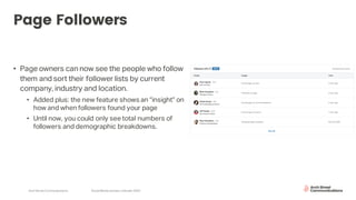 Arch Street Communications SocialMedia Update:LinkedIn 2020
Page Followers
• Page owners can now see the people who follow
them and sort their follower lists by current
company, industry and location.
• Added plus: the new feature shows an “insight” on
how and when followers found your page
• Until now, you could only see total numbers of
followers and demographic breakdowns.
 