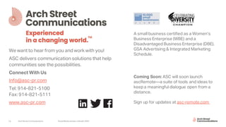 Arch Street Communications SocialMedia Update:LinkedIn 202016
We want to hear from you and work with you!
ASC delivers communication solutions that help
communities see the possibilities.
Connect With Us
Info@asc-pr.com
Tel: 914-821-5100
Fax: 914-821-5111
www.asc-pr.com
A small business certified as a Women’s
Business Enterprise (WBE) and a
Disadvantaged Business Enterprise (DBE).
GSA Advertising & Integrated Marketing
Schedule.
Coming Soon: ASC will soon launch
ascRemote—a suite of tools and ideas to
keep a meaningful dialogue open from a
distance.
Sign up for updates at asc-remote.com
 