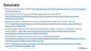 Arch Street Communications SocialMedia Update:LinkedIn 2020
Sources:
• A New Look and Feel for LinkedIn https://blog.linkedin.com/2020/september/24/a-new-look-for-linkedin-
from-the-inside-out
• New Features To Make Your LinkedIn Messaging Experience Even Better
https://blog.linkedin.com/2020/september/24/new-features-to-make-your-linkedin-messaging-
experience-even-better
• LinkedIn introduces new features for Pages, including "My Company" tab, "Events" tab, and
more. https://business.linkedin.com/marketing-solutions/blog/linkedin-company-pages/2020/new-
features-my-company-tab
• LinkedIn Pages introduces new features including Invite to follow, LinkedIn Live integration and new
posting options. https://business.linkedin.com/marketing-solutions/blog/linkedin-company-
pages/2020/new-features-invite-to-follow-linkedin-live
• LinkedIn offers helpful resources to set up your retargeting campaigns.
https://business.linkedin.com/marketing-solutions/blog/linkedin-b2b-marketing/2020/improve-linkedin-
retargeting-success-with-these-helpful-resource
• Video - https://www.linkedin.com/posts/ryanroslansky_very-proud-of-the-linkedin-team-as-today-
ugcPost-6714903363739258881-zjBa
 