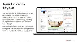 Arch Street Communications SocialMedia Update:LinkedIn 2020
New LinkedIn
Layout
The new version of the platform will have a
streamlined look and provide easier
access to the functions you care about. It
is focused more on community, creating
an experience that makes you “feel like
you belong.”
LinkedIn's new look - as in this screenshot,
is brighter, with pastel colors on a gray and
white background - with less blue overall.
 
