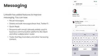 Arch Street Communications SocialMedia Update:LinkedIn 2020
Messaging
LinkedIn has added features to improve
messaging. You can now:
• Recall messages
• Delete and edit messages(hear that, Twitter?)
• Quick Reply
• Respond with emoji’s (already widely used in
business communication platforms like Slack
and other collaboration tools)
• Tools that flag incendiary and other harassing
content.
 