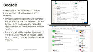 Arch Street Communications SocialMedia Update:LinkedIn 2020
Search
LinkedIn revamped its search process to
incorporate more functions into search
matches.
• LinkedIn is enabling personalized searches--
results from the searcher'sconnections will
be more likely to show up and has added
keyword filters on mobile as well as the web
version.
• Keywords will still be king, but if you search a
word like “Java,”results will include people,
jobs, courses, groups and Stories related to
that skill.
 