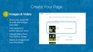 • Show your nonprofit
at work with images
and video
• Use captions to
further tell your story
• Upload videos from
YouTube or Vimeo
• Select an Image to be
your thumbnail
Images & Video4
Create Your Page
 