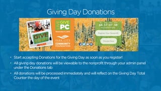 • Start accepting Donations for the Giving Day as soon as you register!
• All giving day donations will be viewable to the nonprofit through your admin panel
under the Donations tab
• All donations will be processed immediately and will reflect on the Giving Day Total
Counter the day of the event
Giving Day Donations
 