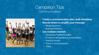 Campaign Tips
• Create a communication plan, draft templates
• Recruit others to amplify your message
• Media Sponsors
• Business Partners
• Use multiple channels
• Facebook/Twitter/Google+
• E-mail, e-mail signatures, e-newsletters
• Word of mouth
• Flyers in a local business
• Video
Communication
 