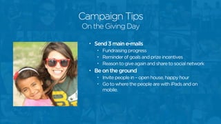 Campaign Tips
• Send 3 main e-mails
• Fundraising progress
• Reminder of goals and prize incentives
• Reason to give again and share to social network
• Be on the ground
• Invite people in – open house, happy hour
• Go to where the people are with iPads and on
mobile.
On the Giving Day
 