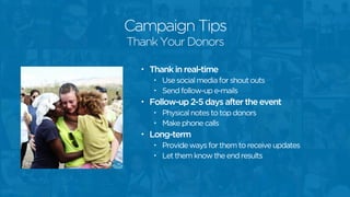 Campaign Tips
• Thank in real-time
• Use social media for shout outs
• Send follow-up e-mails
• Follow-up 2-5 days after the event
• Physical notes to top donors
• Make phone calls
• Long-term
• Provide ways for them to receive updates
• Let them know the end results
Thank Your Donors
 
