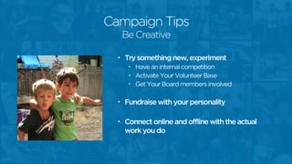 Campaign Tips
• Try something new, experiment
• Have an internal competition
• Activate Your Volunteer Base
• Get Your Board members involved
• Fundraise with your personality
• Connect online and offline with the actual
work you do
Be Creative
 