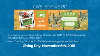• Mandatory nonprofit meeting: October 1st, 2015 (4:00-5:30pm at the
Christian Center of Park City )
• Next Training: October 6th, 2015 Prizes & Strategy Webinar with Razoo
Giving Day: November 6th, 2015
LIVE PC GIVE PC
 