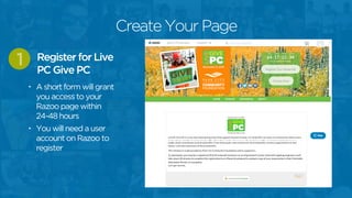Create Your Page
• A short form will grant
you access to your
Razoo page within
24-48 hours
• You will need a user
account on Razoo to
register
Register for Live
PC Give PC
1
 