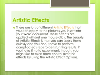 Artistic Effects
 There are lots of different Artistic Effects that
you can apply to the pictures you insert into
your Word document. These effects are
applied with just one mouse click. The beauty
of Artistic Effects is that you can apply them
quickly and you don’t have to perform
complicated steps to get stunning results. If
you have time to experiment, though, you
might like to exert more control over the
effects by using the Artistic Effect Options.
 