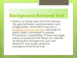Background Removal Tool
 There is a handy new tool that narrows
the gap between word processor and
image editor. Word 2010 now has a
background removal tool, although it’s
pretty basic compared to Adobe
Photoshop’s capabilities. If there are large
areas of a picture that Word can identify
as being the background, you can
remove it very easily using the
background removal tool.
 