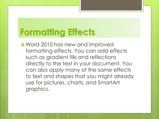Formatting Effects
 Word 2010 has new and improved
formatting effects. You can add effects
such as gradient fills and reflections
directly to the text in your document. You
can also apply many of the same effects
to text and shapes that you might already
use for pictures, charts, and SmartArt
graphics.
 