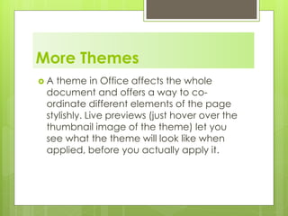 More Themes
 A theme in Office affects the whole
document and offers a way to co-
ordinate different elements of the page
stylishly. Live previews (just hover over the
thumbnail image of the theme) let you
see what the theme will look like when
applied, before you actually apply it.
 