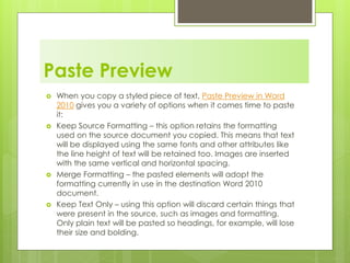 Paste Preview
 When you copy a styled piece of text, Paste Preview in Word
2010 gives you a variety of options when it comes time to paste
it:
 Keep Source Formatting – this option retains the formatting
used on the source document you copied. This means that text
will be displayed using the same fonts and other attributes like
the line height of text will be retained too. Images are inserted
with the same vertical and horizontal spacing.
 Merge Formatting – the pasted elements will adopt the
formatting currently in use in the destination Word 2010
document.
 Keep Text Only – using this option will discard certain things that
were present in the source, such as images and formatting.
Only plain text will be pasted so headings, for example, will lose
their size and bolding.
 