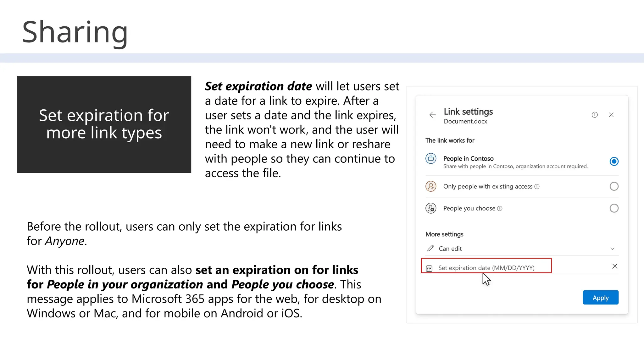 Sharing
Set expiration for
more link types
Set expiration date will let users set
a date for a link to expire. After a
user sets a date and the link expires,
the link won't work, and the user will
need to make a new link or reshare
with people so they can continue to
access the file.
Before the rollout, users can only set the expiration for links
for Anyone.
With this rollout, users can also set an expiration on for links
for People in your organization and People you choose. This
message applies to Microsoft 365 apps for the web, for desktop on
Windows or Mac, and for mobile on Android or iOS.
 
