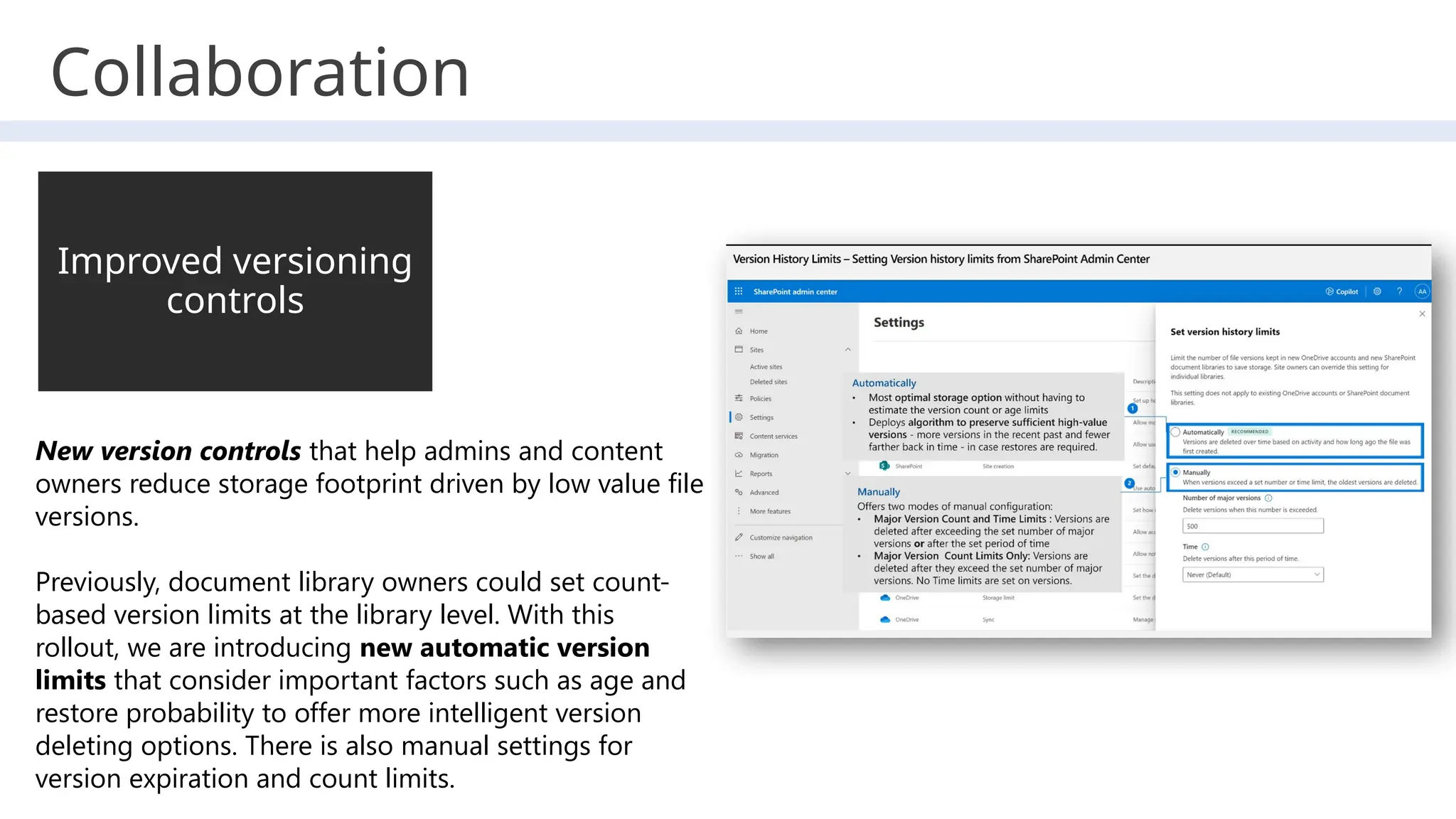 Collaboration
New version controls that help admins and content
owners reduce storage footprint driven by low value file
versions.
Previously, document library owners could set count-
based version limits at the library level. With this
rollout, we are introducing new automatic version
limits that consider important factors such as age and
restore probability to offer more intelligent version
deleting options. There is also manual settings for
version expiration and count limits.
Improved versioning
controls
 