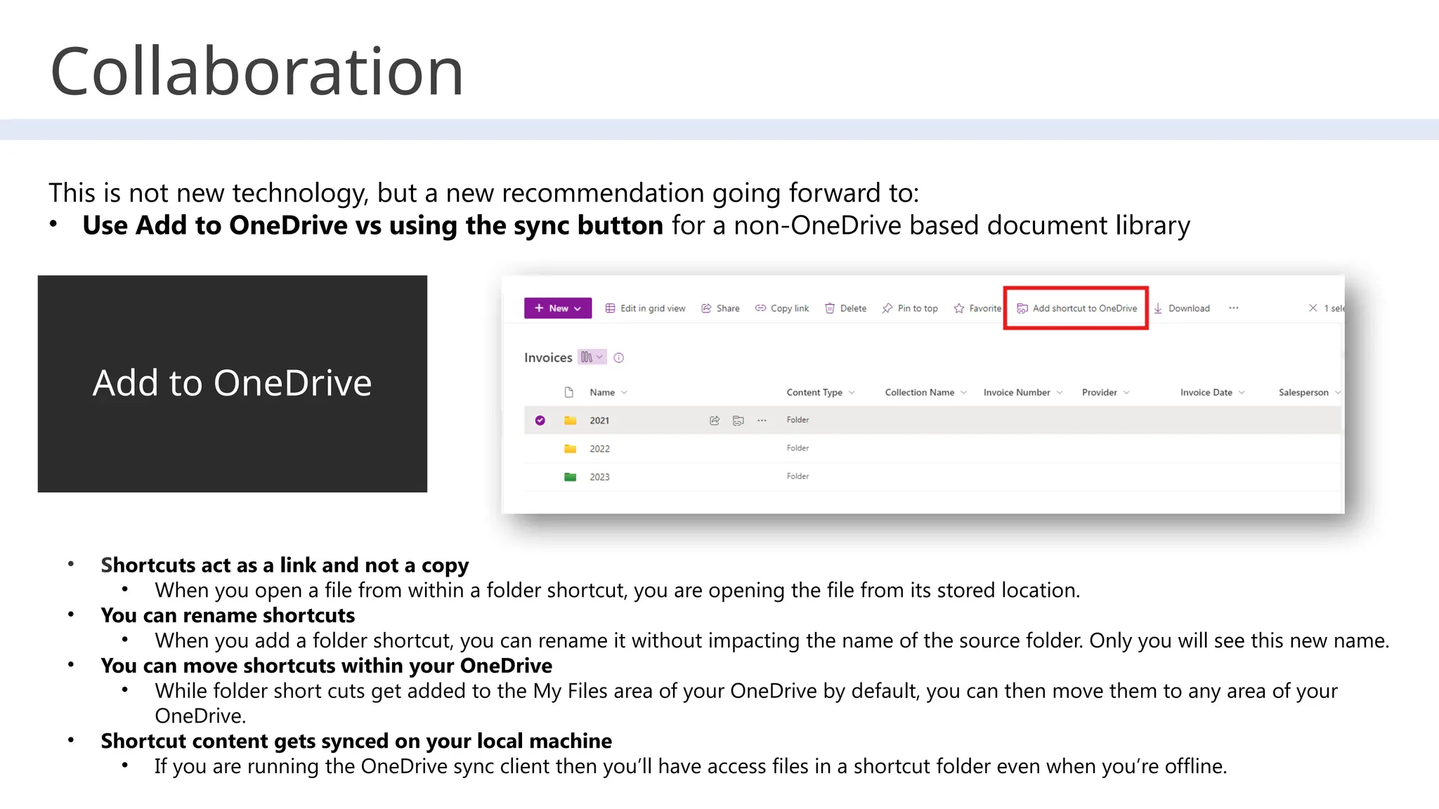 Collaboration
Add to OneDrive
• Shortcuts act as a link and not a copy
• When you open a file from within a folder shortcut, you are opening the file from its stored location.
• You can rename shortcuts
• When you add a folder shortcut, you can rename it without impacting the name of the source folder. Only you will see this new name.
• You can move shortcuts within your OneDrive
• While folder short cuts get added to the My Files area of your OneDrive by default, you can then move them to any area of your
OneDrive.
• Shortcut content gets synced on your local machine
• If you are running the OneDrive sync client then you’ll have access files in a shortcut folder even when you’re offline.
This is not new technology, but a new recommendation going forward to:
• Use Add to OneDrive vs using the sync button for a non-OneDrive based document library
 