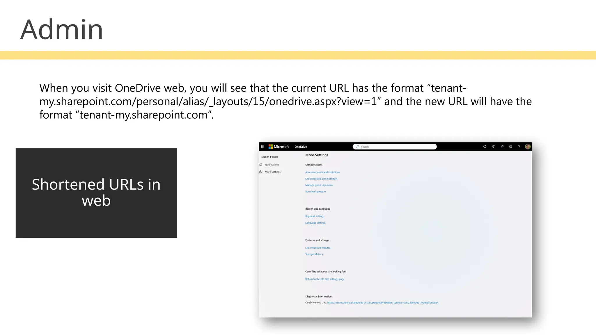 Admin
Shortened URLs in
web
When you visit OneDrive web, you will see that the current URL has the format “tenant-
my.sharepoint.com/personal/alias/_layouts/15/onedrive.aspx?view=1” and the new URL will have the
format “tenant-my.sharepoint.com”.
 