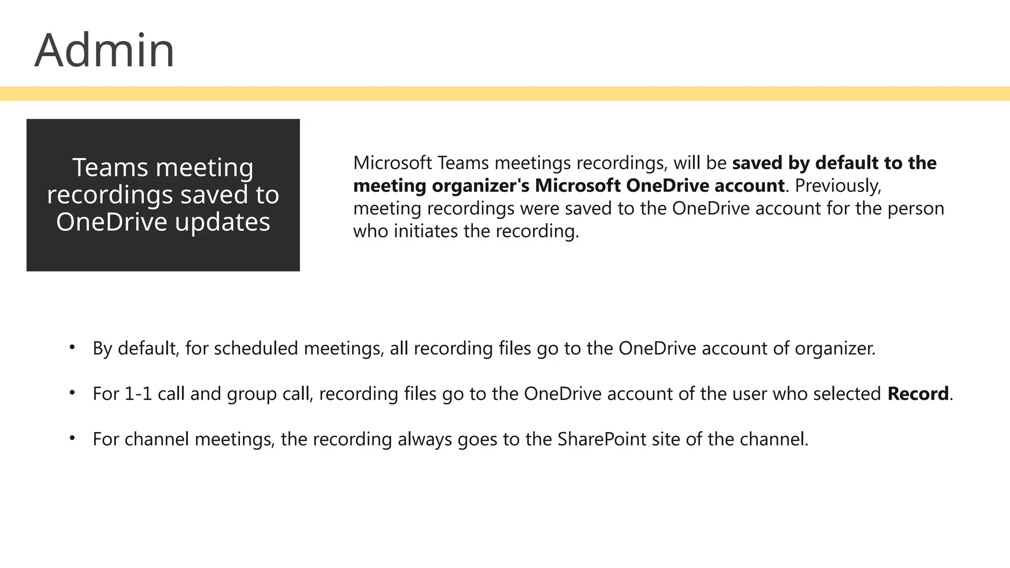 Teams meeting
recordings saved to
OneDrive updates
Microsoft Teams meetings recordings, will be saved by default to the
meeting organizer's Microsoft OneDrive account. Previously,
meeting recordings were saved to the OneDrive account for the person
who initiates the recording.
• By default, for scheduled meetings, all recording files go to the OneDrive account of organizer.
• For 1-1 call and group call, recording files go to the OneDrive account of the user who selected Record.
• For channel meetings, the recording always goes to the SharePoint site of the channel.
Admin
 