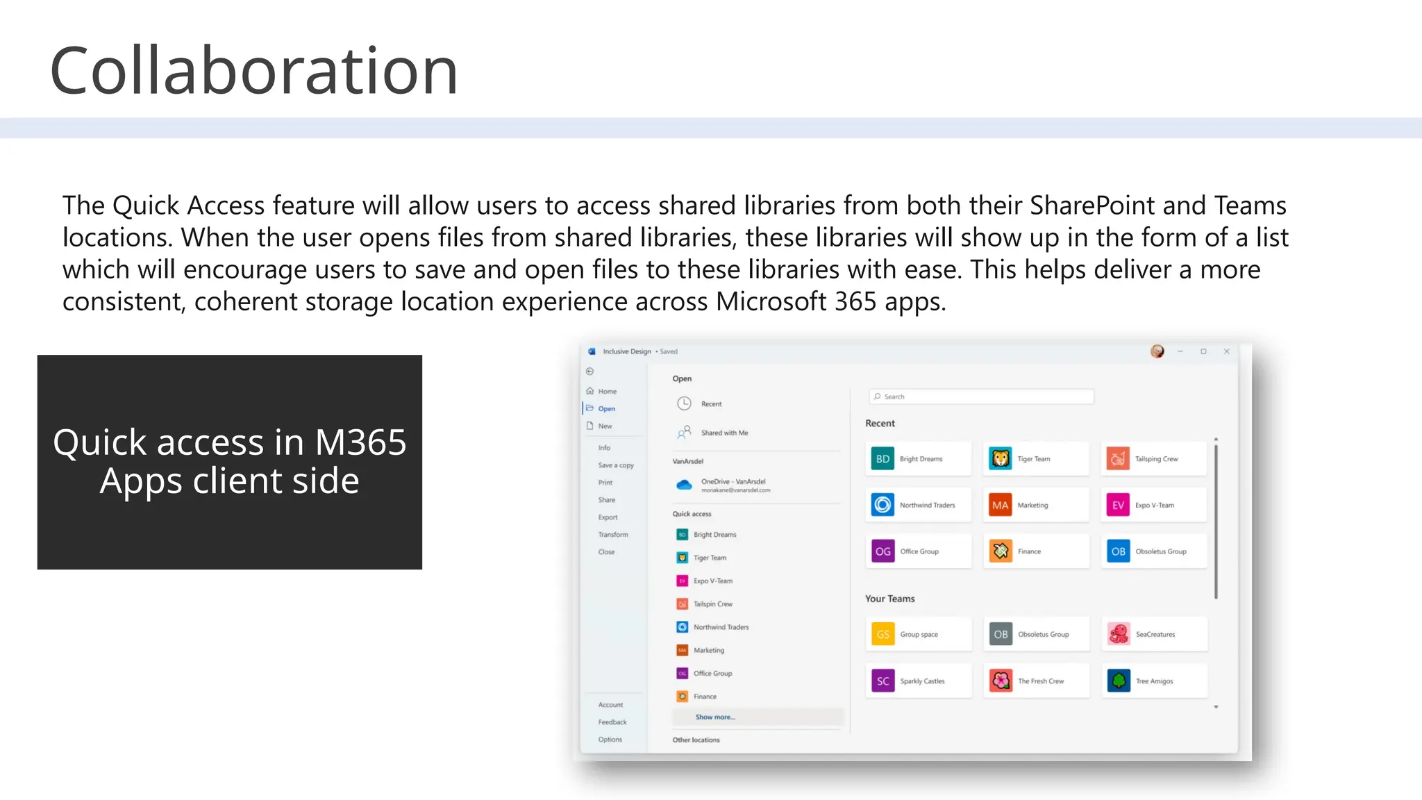 Quick access in M365
Apps client side
The Quick Access feature will allow users to access shared libraries from both their SharePoint and Teams
locations. When the user opens files from shared libraries, these libraries will show up in the form of a list
which will encourage users to save and open files to these libraries with ease. This helps deliver a more
consistent, coherent storage location experience across Microsoft 365 apps.
Collaboration
 