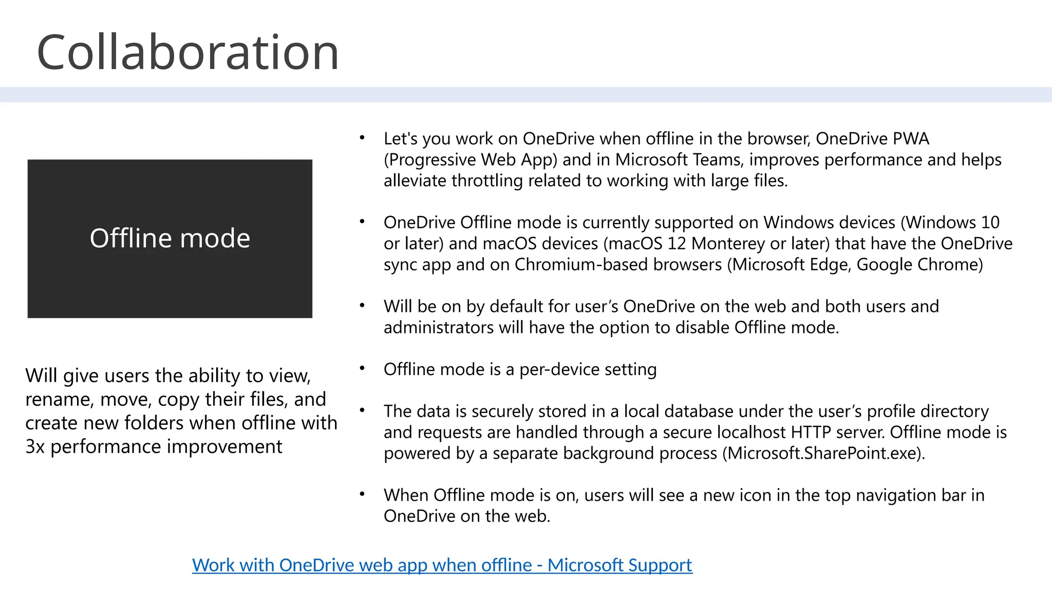 Offline mode
Will give users the ability to view,
rename, move, copy their files, and
create new folders when offline with
3x performance improvement
• Let's you work on OneDrive when offline in the browser, OneDrive PWA
(Progressive Web App) and in Microsoft Teams, improves performance and helps
alleviate throttling related to working with large files.
• OneDrive Offline mode is currently supported on Windows devices (Windows 10
or later) and macOS devices (macOS 12 Monterey or later) that have the OneDrive
sync app and on Chromium-based browsers (Microsoft Edge, Google Chrome)
• Will be on by default for user’s OneDrive on the web and both users and
administrators will have the option to disable Offline mode.
• Offline mode is a per-device setting
• The data is securely stored in a local database under the user’s profile directory
and requests are handled through a secure localhost HTTP server. Offline mode is
powered by a separate background process (Microsoft.SharePoint.exe).
• When Offline mode is on, users will see a new icon in the top navigation bar in
OneDrive on the web.
Work with OneDrive web app when offline - Microsoft Support
Collaboration
 