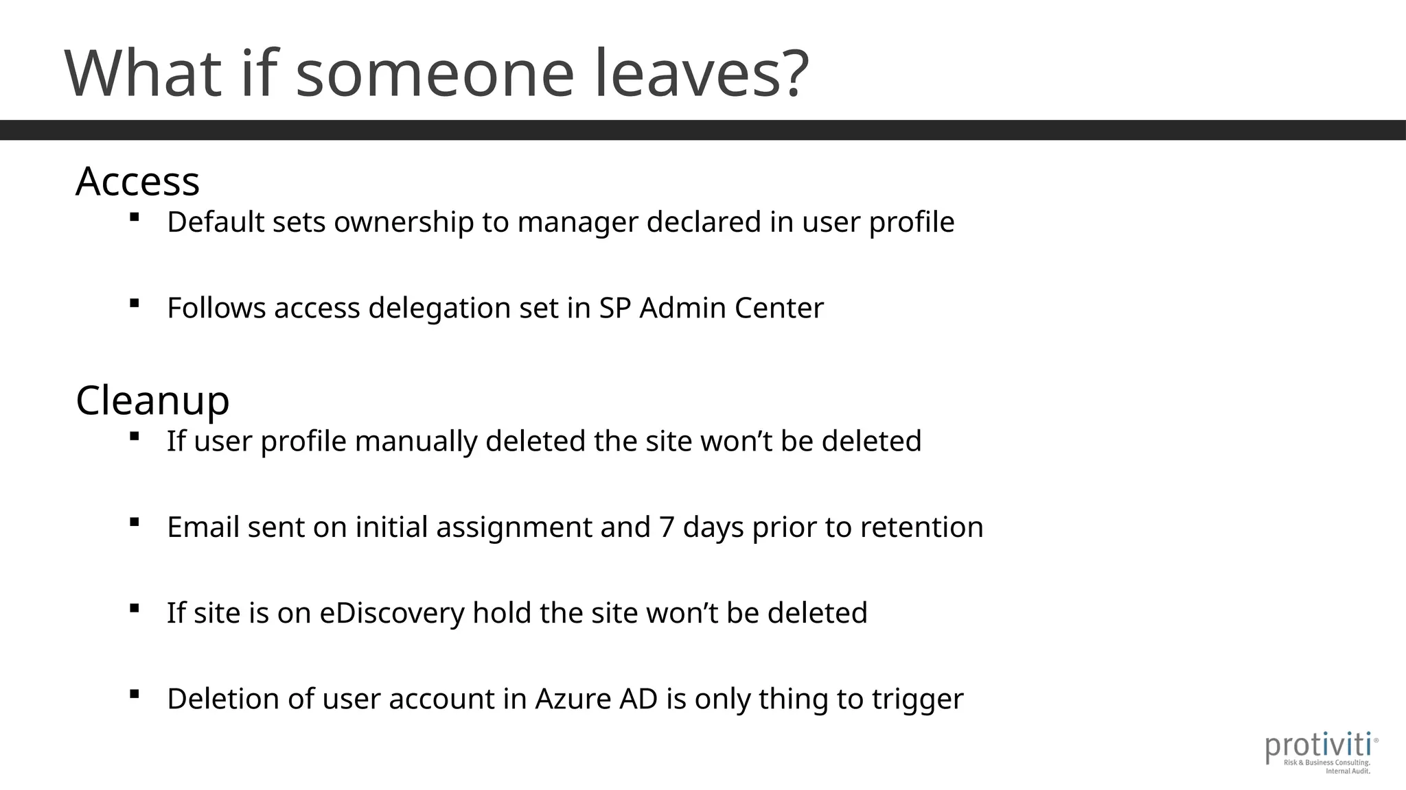 What if someone leaves?
Access
 Default sets ownership to manager declared in user profile
 Follows access delegation set in SP Admin Center
Cleanup
 If user profile manually deleted the site won’t be deleted
 Email sent on initial assignment and 7 days prior to retention
 If site is on eDiscovery hold the site won’t be deleted
 Deletion of user account in Azure AD is only thing to trigger
 