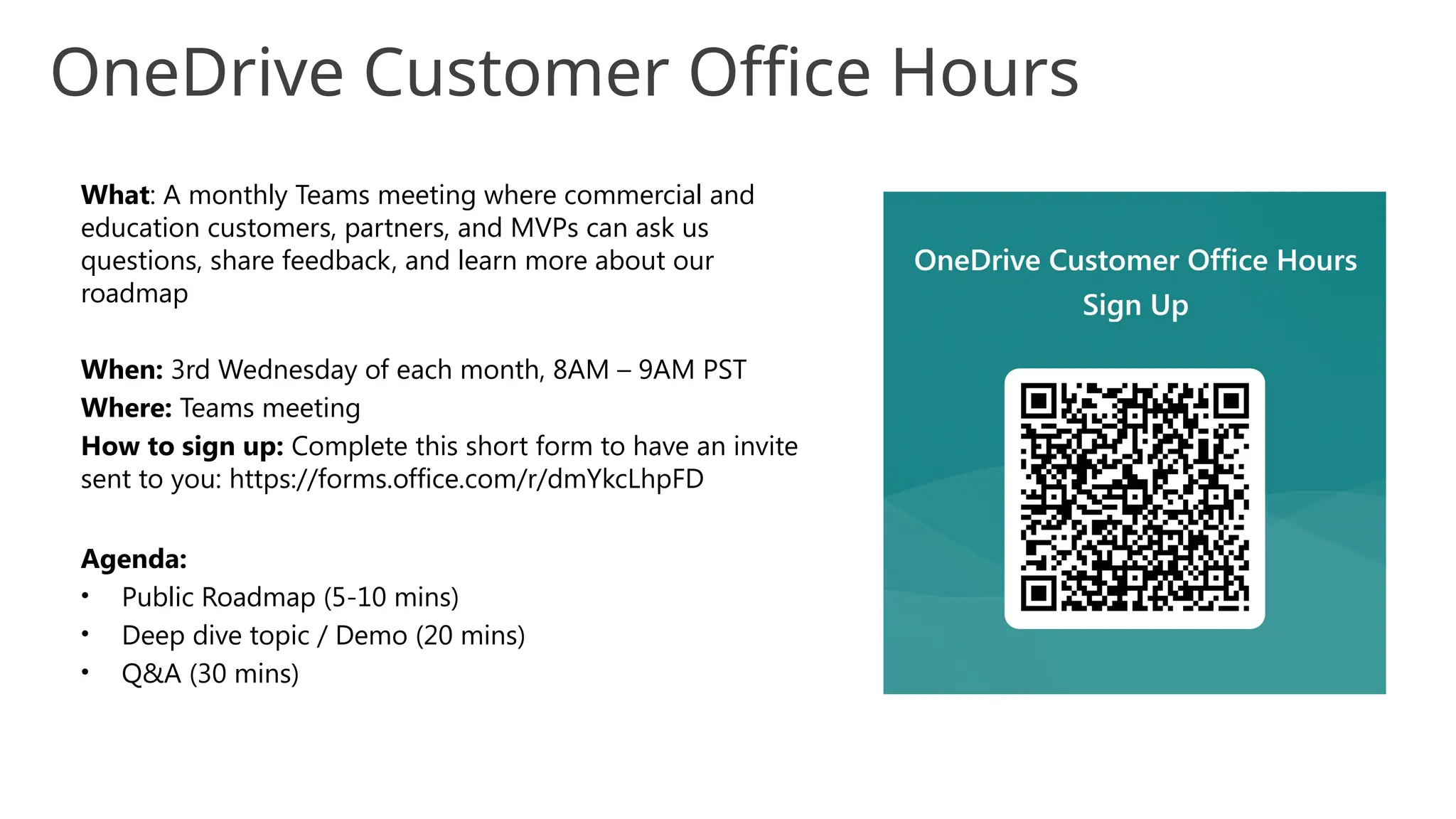 What: A monthly Teams meeting where commercial and
education customers, partners, and MVPs can ask us
questions, share feedback, and learn more about our
roadmap
When: 3rd Wednesday of each month, 8AM – 9AM PST
Where: Teams meeting
How to sign up: Complete this short form to have an invite
sent to you: https://forms.office.com/r/dmYkcLhpFD
Agenda:
• Public Roadmap (5-10 mins)
• Deep dive topic / Demo (20 mins)
• Q&A (30 mins)
OneDrive Customer Office Hours
 