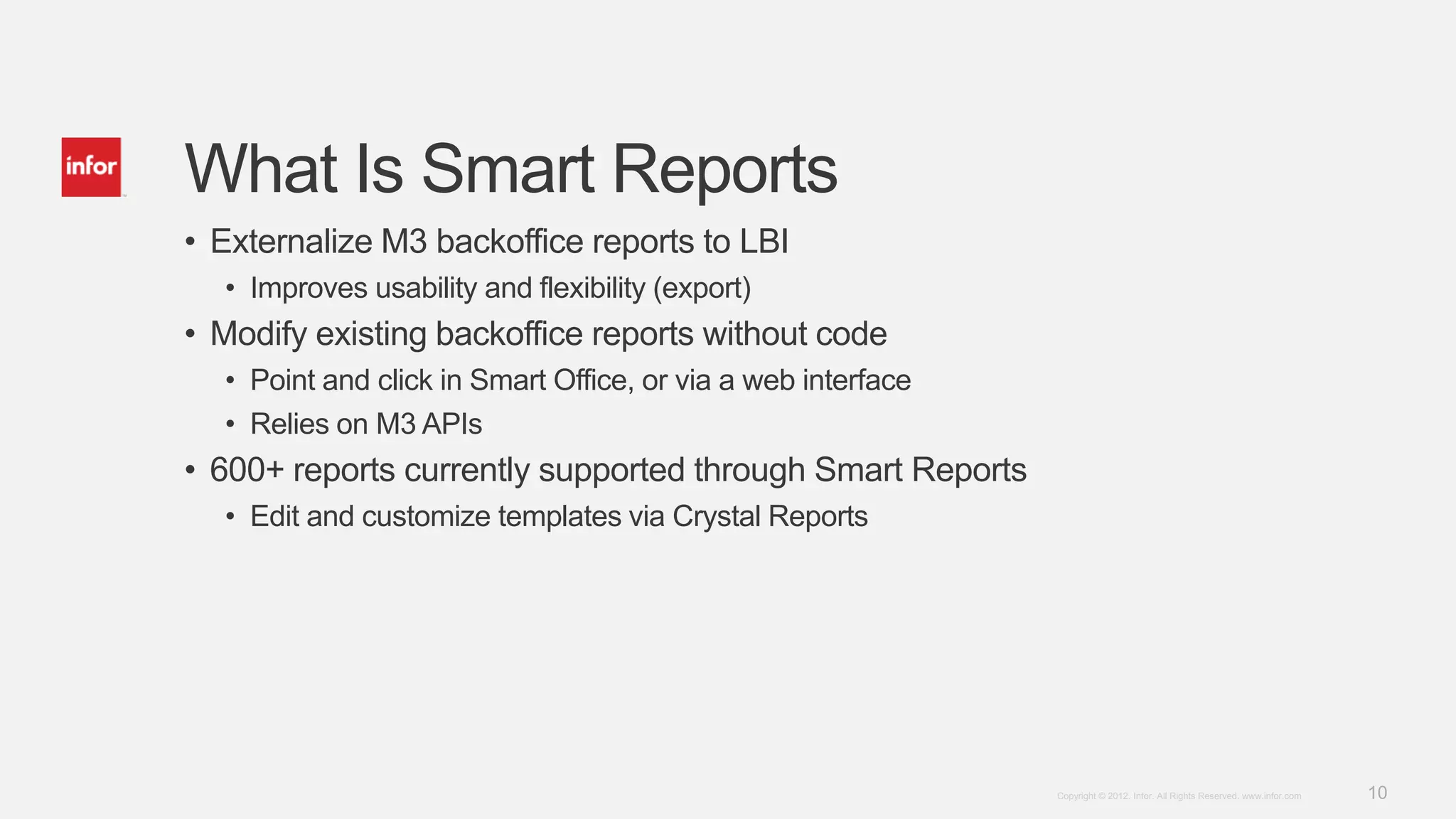 What Is Smart Reports
• Externalize M3 backoffice reports to LBI
  • Improves usability and flexibility (export)
• Modify existing backoffice reports without code
  • Point and click in Smart Office, or via a web interface
  • Relies on M3 APIs
• 600+ reports currently supported through Smart Reports
  • Edit and customize templates via Crystal Reports




                                                              Copyright © 2012. Infor. All Rights Reserved. www.infor.com   10
 