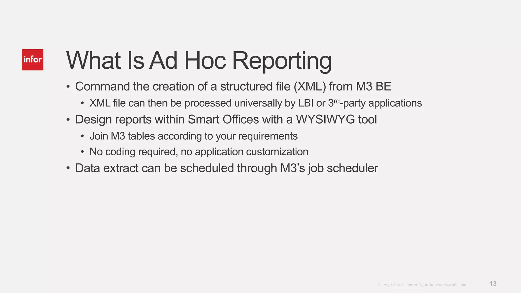 What Is Ad Hoc Reporting
• Command the creation of a structured file (XML) from M3 BE
  • XML file can then be processed universally by LBI or 3rd-party applications
• Design reports within Smart Offices with a WYSIWYG tool
  • Join M3 tables according to your requirements
  • No coding required, no application customization
• Data extract can be scheduled through M3’s job scheduler




                                                                     Copyright © 2012. Infor. All Rights Reserved. www.infor.com   13
 