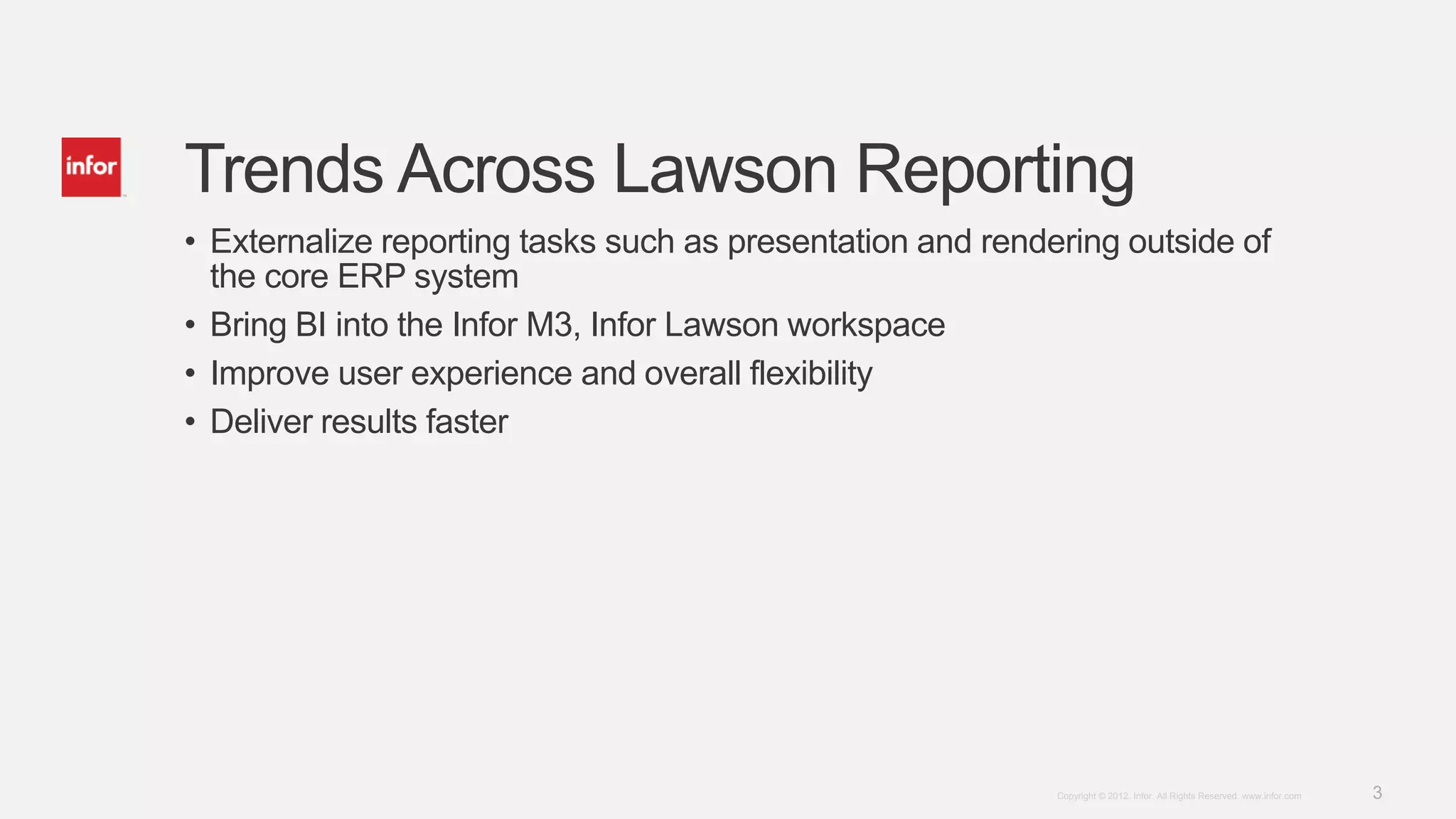 Trends Across Lawson Reporting
• Externalize reporting tasks such as presentation and rendering outside of
  the core ERP system
• Bring BI into the Infor M3, Infor Lawson workspace
• Improve user experience and overall flexibility
• Deliver results faster




                                                            Copyright © 2012. Infor. All Rights Reserved. www.infor.com   3
 