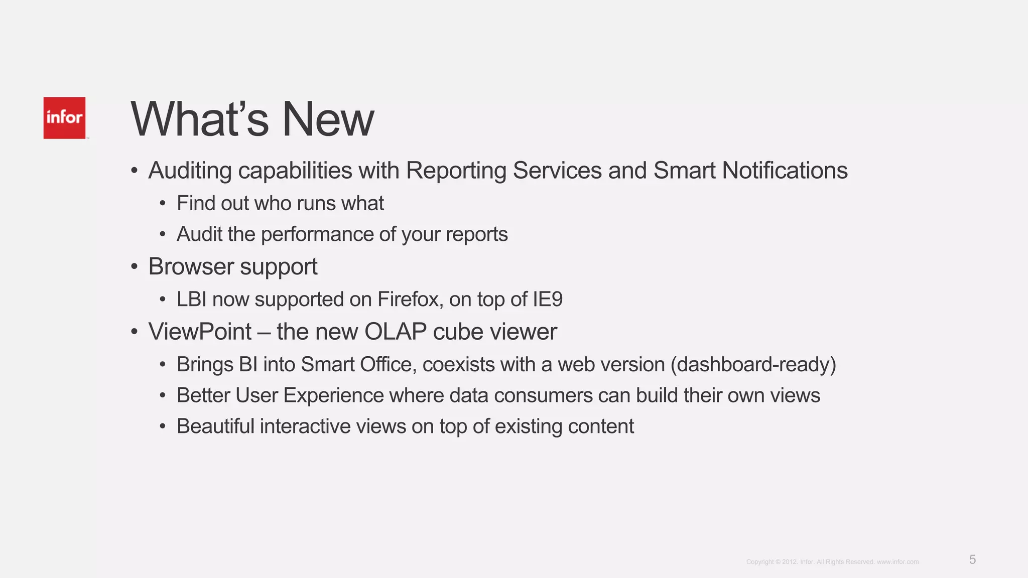 What’s New
• Auditing capabilities with Reporting Services and Smart Notifications
  • Find out who runs what
  • Audit the performance of your reports
• Browser support
  • LBI now supported on Firefox, on top of IE9
• ViewPoint – the new OLAP cube viewer
  • Brings BI into Smart Office, coexists with a web version (dashboard-ready)
  • Better User Experience where data consumers can build their own views
  • Beautiful interactive views on top of existing content




                                                                   Copyright © 2012. Infor. All Rights Reserved. www.infor.com   5
 